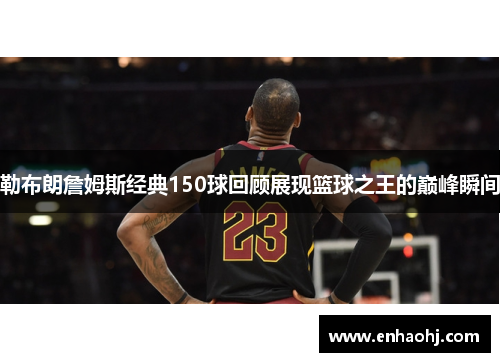 勒布朗詹姆斯经典150球回顾展现篮球之王的巅峰瞬间