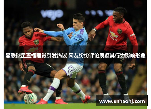 曼联球星直播睡觉引发热议 网友纷纷评论质疑其行为影响形象