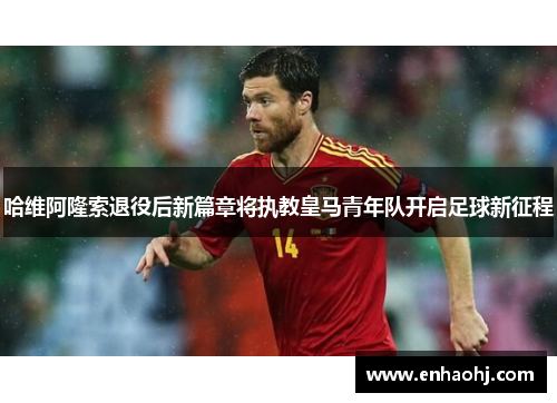 哈维阿隆索退役后新篇章将执教皇马青年队开启足球新征程