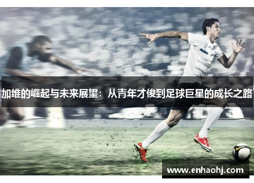 加维的崛起与未来展望：从青年才俊到足球巨星的成长之路