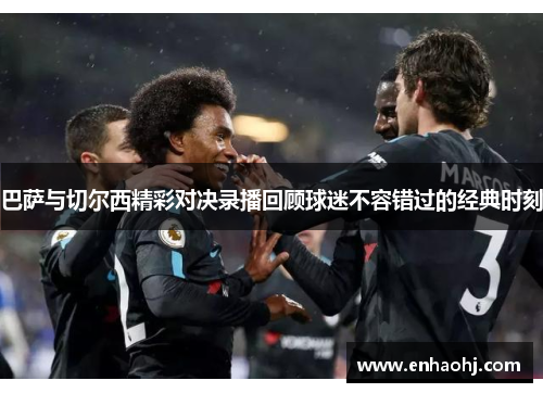 巴萨与切尔西精彩对决录播回顾球迷不容错过的经典时刻